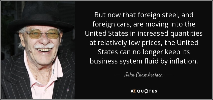 But now that foreign steel, and foreign cars, are moving into the United States in increased quantities at relatively low prices, the United States can no longer keep its business system fluid by inflation. - John Chamberlain