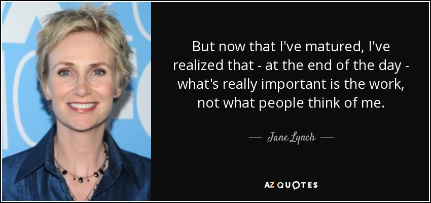 But now that I've matured, I've realized that - at the end of the day - what's really important is the work, not what people think of me. - Jane Lynch