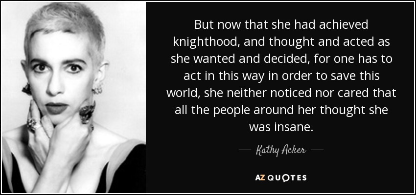 But now that she had achieved knighthood, and thought and acted as she wanted and decided, for one has to act in this way in order to save this world, she neither noticed nor cared that all the people around her thought she was insane. - Kathy Acker