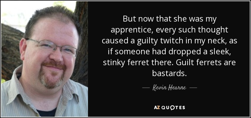 But now that she was my apprentice, every such thought caused a guilty twitch in my neck, as if someone had dropped a sleek, stinky ferret there. Guilt ferrets are bastards. - Kevin Hearne