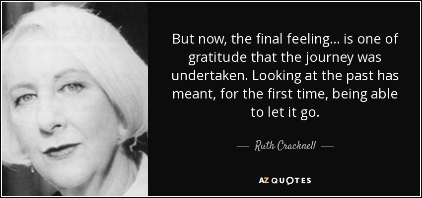 But now, the final feeling... is one of gratitude that the journey was undertaken. Looking at the past has meant, for the first time, being able to let it go. - Ruth Cracknell