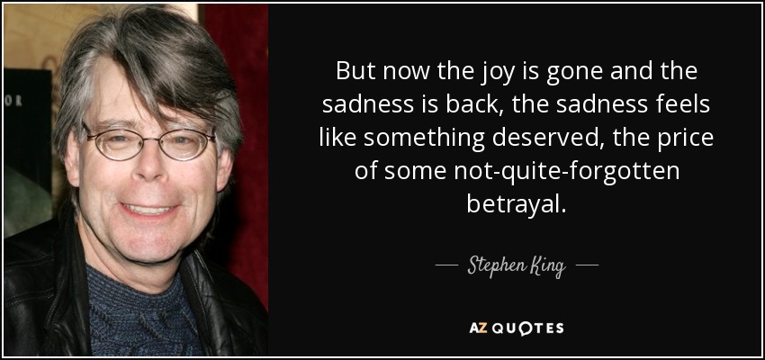 But now the joy is gone and the sadness is back, the sadness feels like something deserved, the price of some not-quite-forgotten betrayal. - Stephen King