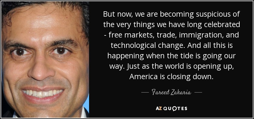 But now, we are becoming suspicious of the very things we have long celebrated - free markets, trade, immigration, and technological change. And all this is happening when the tide is going our way. Just as the world is opening up, America is closing down. - Fareed Zakaria