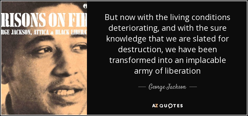 But now with the living conditions deteriorating, and with the sure knowledge that we are slated for destruction, we have been transformed into an implacable army of liberation - George Jackson