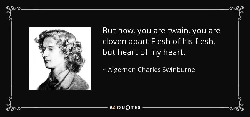 But now, you are twain, you are cloven apart Flesh of his flesh, but heart of my heart. - Algernon Charles Swinburne