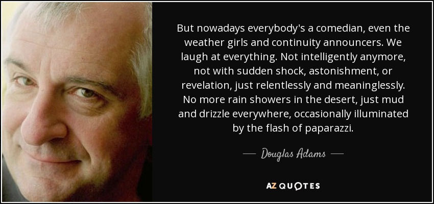 But nowadays everybody's a comedian, even the weather girls and continuity announcers. We laugh at everything. Not intelligently anymore, not with sudden shock, astonishment, or revelation, just relentlessly and meaninglessly. No more rain showers in the desert, just mud and drizzle everywhere, occasionally illuminated by the flash of paparazzi. - Douglas Adams