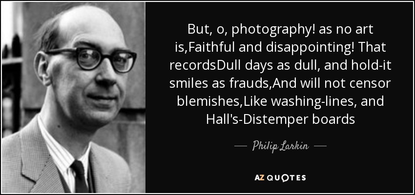 But, o, photography! as no art is,Faithful and disappointing! That recordsDull days as dull, and hold-it smiles as frauds,And will not censor blemishes,Like washing-lines, and Hall's-Distemper boards - Philip Larkin