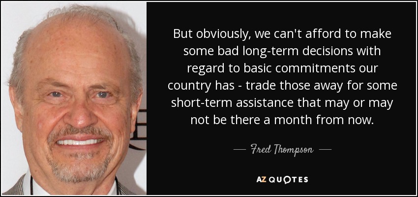 But obviously, we can't afford to make some bad long-term decisions with regard to basic commitments our country has - trade those away for some short-term assistance that may or may not be there a month from now. - Fred Thompson