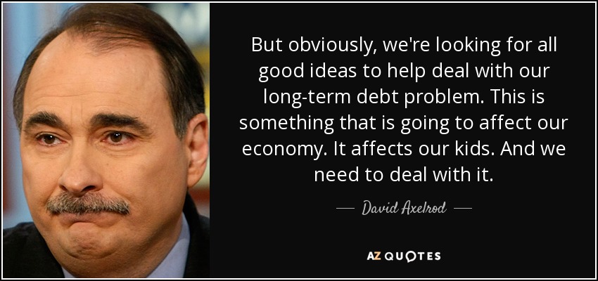 But obviously, we're looking for all good ideas to help deal with our long-term debt problem. This is something that is going to affect our economy. It affects our kids. And we need to deal with it. - David Axelrod