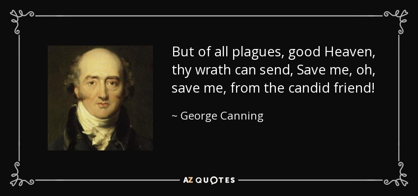 But of all plagues, good Heaven, thy wrath can send, Save me, oh, save me, from the candid friend! - George Canning