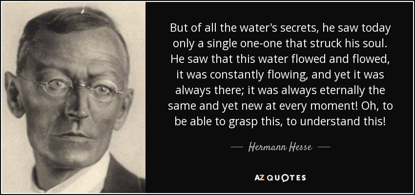 But of all the water's secrets, he saw today only a single one-one that struck his soul. He saw that this water flowed and flowed, it was constantly flowing, and yet it was always there; it was always eternally the same and yet new at every moment! Oh, to be able to grasp this, to understand this! - Hermann Hesse