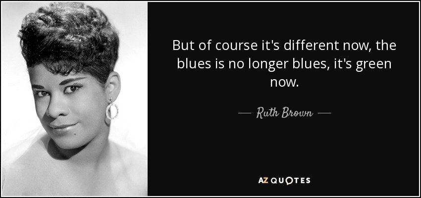 But of course it's different now, the blues is no longer blues, it's green now. - Ruth Brown