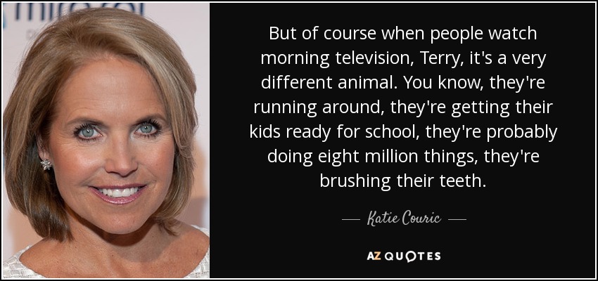 But of course when people watch morning television, Terry, it's a very different animal. You know, they're running around, they're getting their kids ready for school, they're probably doing eight million things, they're brushing their teeth. - Katie Couric