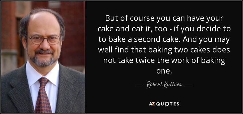 But of course you can have your cake and eat it, too - if you decide to to bake a second cake. And you may well find that baking two cakes does not take twice the work of baking one. - Robert Kuttner