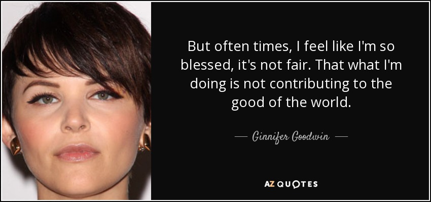 But often times, I feel like I'm so blessed, it's not fair. That what I'm doing is not contributing to the good of the world. - Ginnifer Goodwin