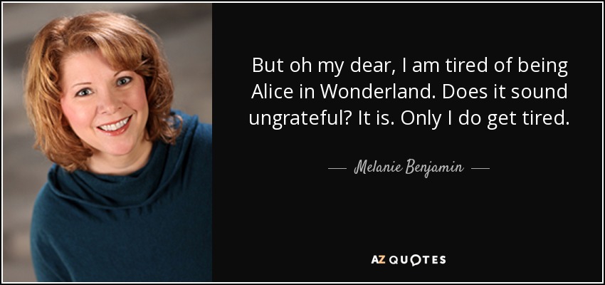 But oh my dear, I am tired of being Alice in Wonderland. Does it sound ungrateful? It is. Only I do get tired. - Melanie Benjamin