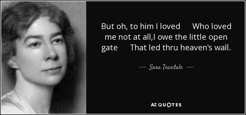 But oh, to him I loved Who loved me not at all,I owe the little open gate That led thru heaven's wall. - Sara Teasdale