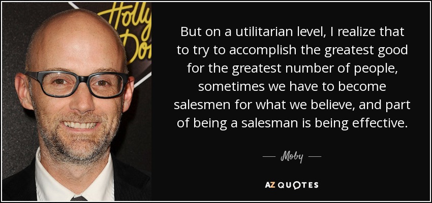 But on a utilitarian level, I realize that to try to accomplish the greatest good for the greatest number of people, sometimes we have to become salesmen for what we believe, and part of being a salesman is being effective. - Moby