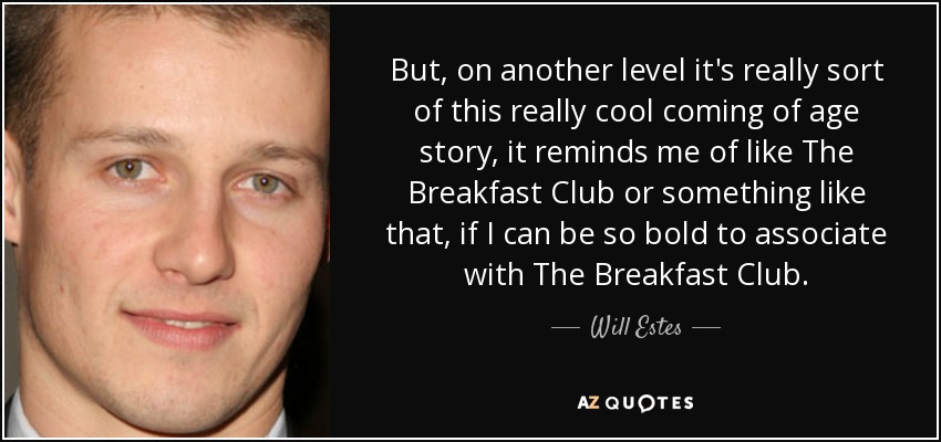 But, on another level it's really sort of this really cool coming of age story, it reminds me of like The Breakfast Club or something like that, if I can be so bold to associate with The Breakfast Club. - Will Estes