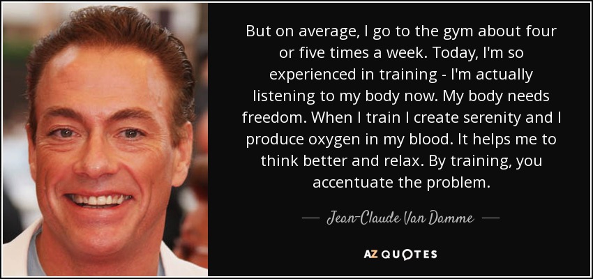 But on average, I go to the gym about four or five times a week. Today, I'm so experienced in training - I'm actually listening to my body now. My body needs freedom. When I train I create serenity and I produce oxygen in my blood. It helps me to think better and relax. By training, you accentuate the problem. - Jean-Claude Van Damme