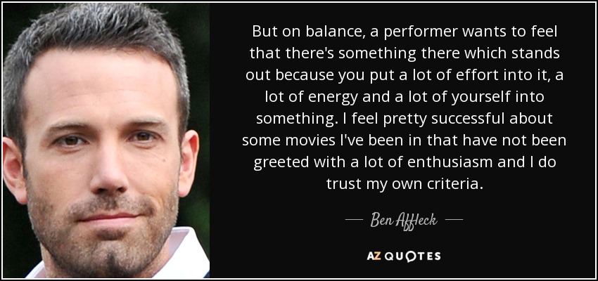 But on balance, a performer wants to feel that there's something there which stands out because you put a lot of effort into it, a lot of energy and a lot of yourself into something. I feel pretty successful about some movies I've been in that have not been greeted with a lot of enthusiasm and I do trust my own criteria. - Ben Affleck