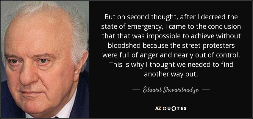 But on second thought, after I decreed the state of emergency, I came to the conclusion that that was impossible to achieve without bloodshed because the street protesters were full of anger and nearly out of control. This is why I thought we needed to find another way out. - Eduard Shevardnadze