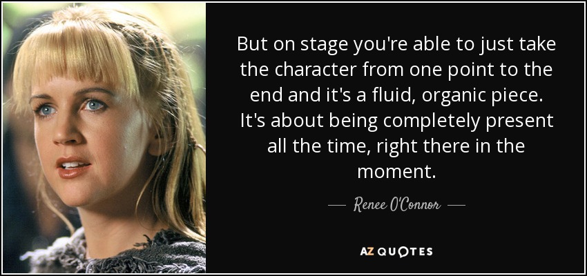 But on stage you're able to just take the character from one point to the end and it's a fluid, organic piece. It's about being completely present all the time, right there in the moment. - Renee O'Connor