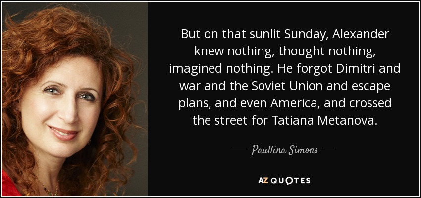 But on that sunlit Sunday, Alexander knew nothing, thought nothing, imagined nothing. He forgot Dimitri and war and the Soviet Union and escape plans, and even America, and crossed the street for Tatiana Metanova. - Paullina Simons