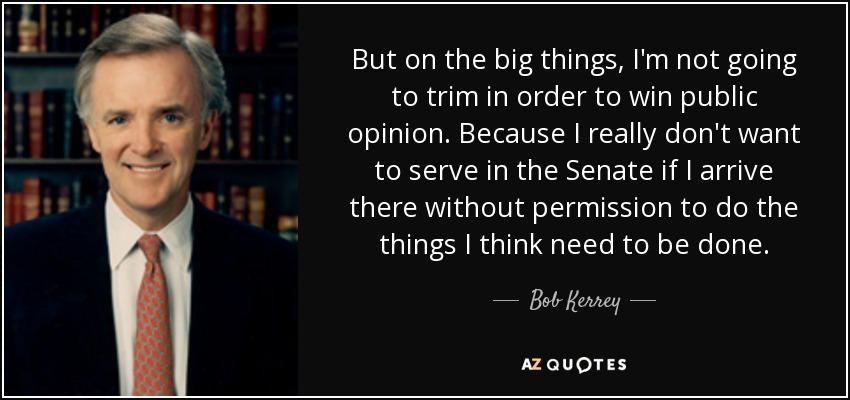 But on the big things, I'm not going to trim in order to win public opinion. Because I really don't want to serve in the Senate if I arrive there without permission to do the things I think need to be done. - Bob Kerrey