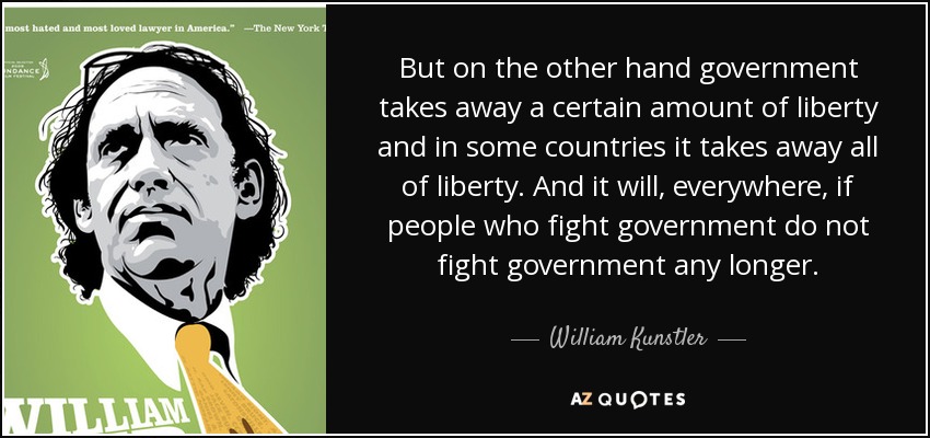 But on the other hand government takes away a certain amount of liberty and in some countries it takes away all of liberty. And it will, everywhere, if people who fight government do not fight government any longer. - William Kunstler