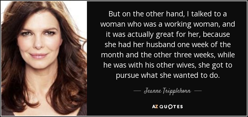 But on the other hand, I talked to a woman who was a working woman, and it was actually great for her, because she had her husband one week of the month and the other three weeks, while he was with his other wives, she got to pursue what she wanted to do. - Jeanne Tripplehorn