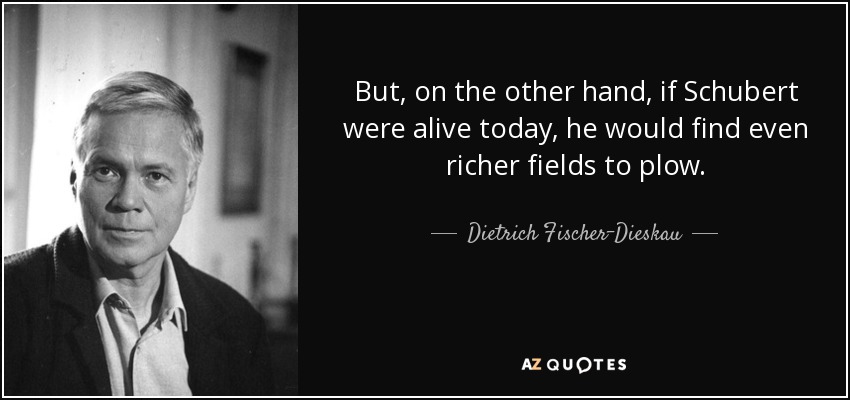 But, on the other hand, if Schubert were alive today, he would find even richer fields to plow. - Dietrich Fischer-Dieskau
