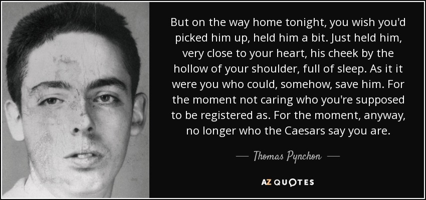 But on the way home tonight, you wish you'd picked him up, held him a bit. Just held him, very close to your heart, his cheek by the hollow of your shoulder, full of sleep. As it it were you who could, somehow, save him. For the moment not caring who you're supposed to be registered as. For the moment, anyway, no longer who the Caesars say you are. - Thomas Pynchon