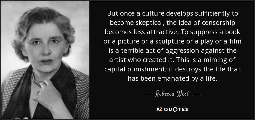 But once a culture develops sufficiently to become skeptical, the idea of censorship becomes less attractive. To suppress a book or a picture or a sculpture or a play or a film is a terrible act of aggression against the artist who created it. This is a miming of capital punishment; it destroys the life that has been emanated by a life. - Rebecca West