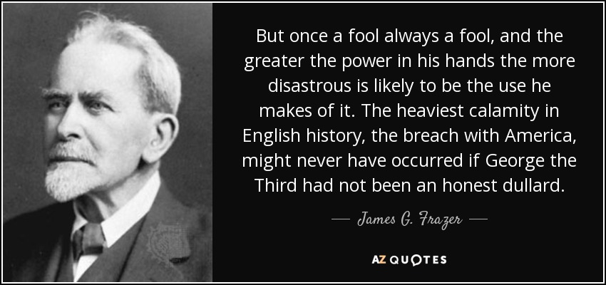 But once a fool always a fool, and the greater the power in his hands the more disastrous is likely to be the use he makes of it. The heaviest calamity in English history, the breach with America, might never have occurred if George the Third had not been an honest dullard. - James G. Frazer