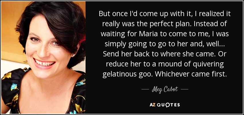 But once I'd come up with it, I realized it really was the perfect plan. Instead of waiting for Maria to come to me, I was simply going to go to her and, well... Send her back to where she came. Or reduce her to a mound of quivering gelatinous goo. Whichever came first. - Meg Cabot