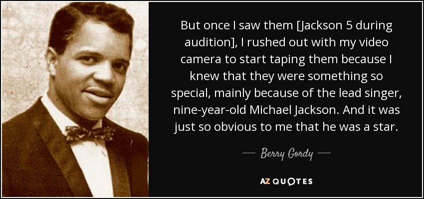 But once I saw them [Jackson 5 during audition], I rushed out with my video camera to start taping them because I knew that they were something so special, mainly because of the lead singer, nine-year-old Michael Jackson. And it was just so obvious to me that he was a star. - Berry Gordy