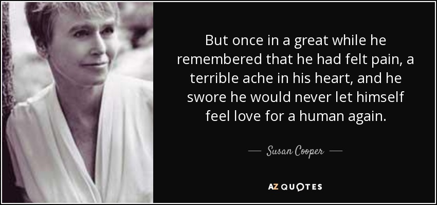 But once in a great while he remembered that he had felt pain, a terrible ache in his heart, and he swore he would never let himself feel love for a human again. - Susan Cooper