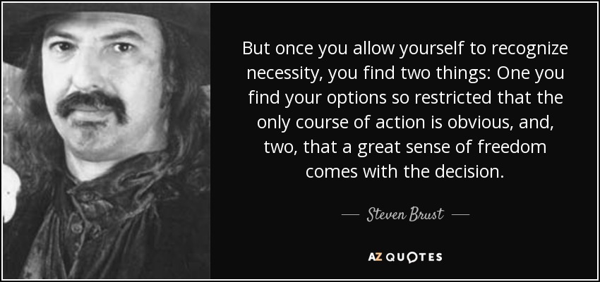 But once you allow yourself to recognize necessity, you find two things: One you find your options so restricted that the only course of action is obvious, and, two, that a great sense of freedom comes with the decision. - Steven Brust