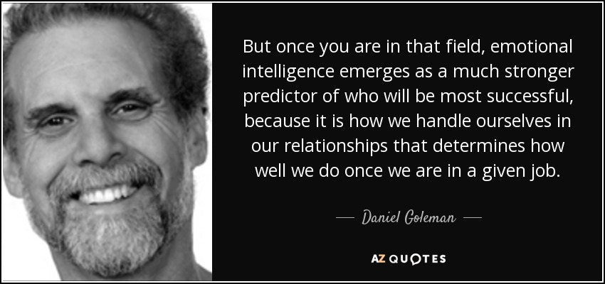But once you are in that field, emotional intelligence emerges as a much stronger predictor of who will be most successful, because it is how we handle ourselves in our relationships that determines how well we do once we are in a given job. - Daniel Goleman