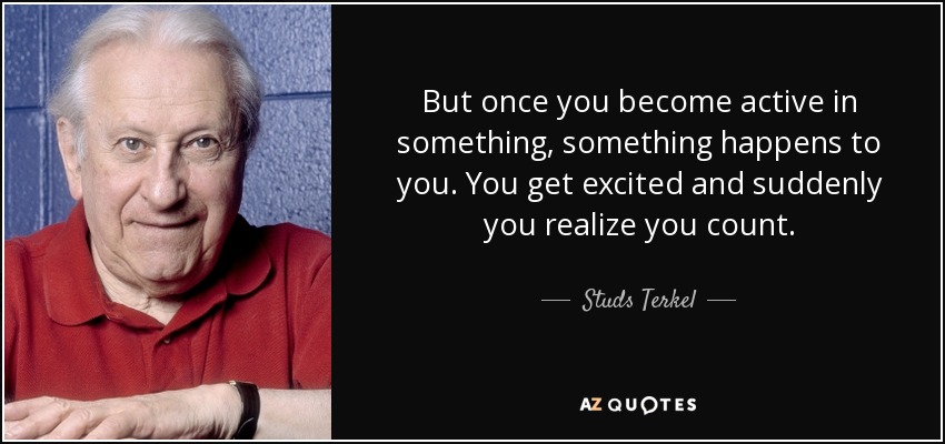 But once you become active in something, something happens to you. You get excited and suddenly you realize you count. - Studs Terkel