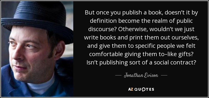 But once you publish a book, doesn’t it by definition become the realm of public discourse? Otherwise, wouldn’t we just write books and print them out ourselves, and give them to specific people we felt comfortable giving them to–like gifts? Isn’t publishing sort of a social contract? - Jonathan Evison