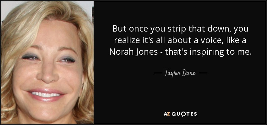 But once you strip that down, you realize it's all about a voice, like a Norah Jones - that's inspiring to me. - Taylor Dane