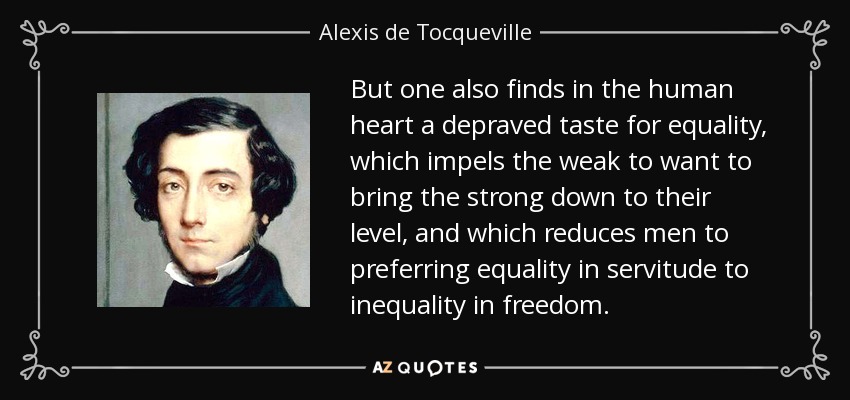 But one also finds in the human heart a depraved taste for equality, which impels the weak to want to bring the strong down to their level, and which reduces men to preferring equality in servitude to inequality in freedom. - Alexis de Tocqueville