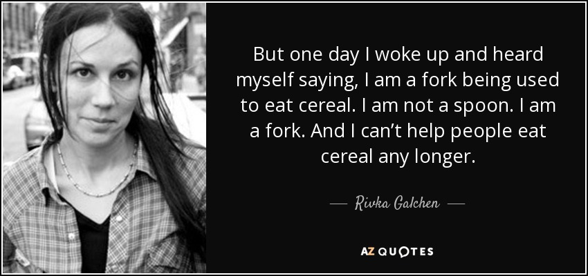 But one day I woke up and heard myself saying, I am a fork being used to eat cereal. I am not a spoon. I am a fork. And I can’t help people eat cereal any longer. - Rivka Galchen