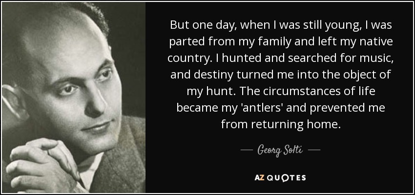 But one day, when I was still young, I was parted from my family and left my native country. I hunted and searched for music, and destiny turned me into the object of my hunt. The circumstances of life became my 'antlers' and prevented me from returning home. - Georg Solti