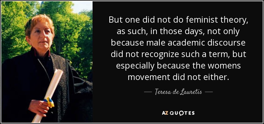 But one did not do feminist theory, as such, in those days, not only because male academic discourse did not recognize such a term, but especially because the womens movement did not either. - Teresa de Lauretis