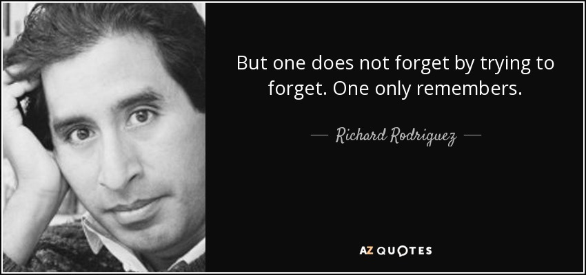 But one does not forget by trying to forget. One only remembers. - Richard Rodriguez