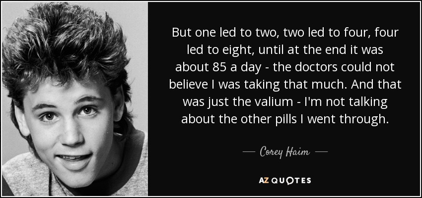 But one led to two, two led to four, four led to eight, until at the end it was about 85 a day - the doctors could not believe I was taking that much. And that was just the valium - I'm not talking about the other pills I went through. - Corey Haim