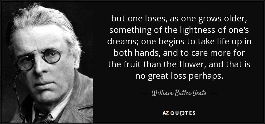 but one loses, as one grows older, something of the lightness of one's dreams; one begins to take life up in both hands, and to care more for the fruit than the flower, and that is no great loss perhaps. - William Butler Yeats